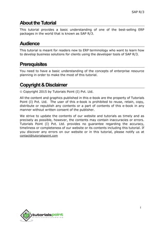 SAP R/3
i
AbouttheTutorial
This tutorial provides a basic understanding of one of the best-selling ERP
packages in the world that is known as SAP R/3.
Audience
This tutorial is meant for readers new to ERP terminology who want to learn how
to develop business solutions for clients using the developer tools of SAP R/3.
Prerequisites
You need to have a basic understanding of the concepts of enterprise resource
planning in order to make the most of this tutorial.
Copyright&Disclaimer
 Copyright 2015 by Tutorials Point (I) Pvt. Ltd.
All the content and graphics published in this e-book are the property of Tutorials
Point (I) Pvt. Ltd. The user of this e-book is prohibited to reuse, retain, copy,
distribute or republish any contents or a part of contents of this e-book in any
manner without written consent of the publisher.
We strive to update the contents of our website and tutorials as timely and as
precisely as possible, however, the contents may contain inaccuracies or errors.
Tutorials Point (I) Pvt. Ltd. provides no guarantee regarding the accuracy,
timeliness or completeness of our website or its contents including this tutorial. If
you discover any errors on our website or in this tutorial, please notify us at
contact@tutorialspoint.com
 