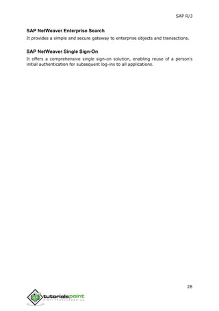 SAP R/3
28
SAP NetWeaver Enterprise Search
It provides a simple and secure gateway to enterprise objects and transactions.
SAP NetWeaver Single Sign-On
It offers a comprehensive single sign-on solution, enabling reuse of a person's
initial authentication for subsequent log-ins to all applications.
 
