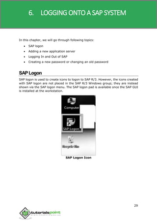 SAP R/3
29
In this chapter, we will go through following topics:
 SAP logon
 Adding a new application server
 Logging In and Out of SAP
 Creating a new password or changing an old password
SAPLogon
SAP logon is used to create icons to logon to SAP R/3. However, the icons created
with SAP logon are not placed in the SAP R/3 Windows group; they are instead
shown via the SAP logon menu. The SAP logon pad is available once the SAP GUI
is installed at the workstation.
SAP Logon Icon
6. LOGGING ONTO A SAP SYSTEM
 