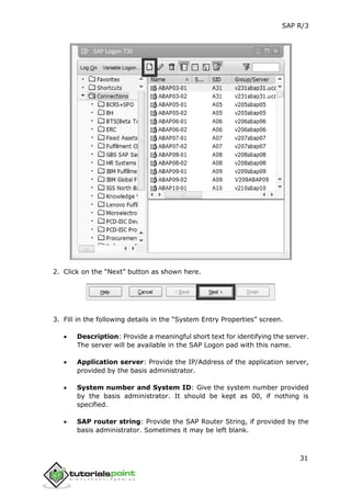 SAP R/3
31
2. Click on the “Next” button as shown here.
3. Fill in the following details in the “System Entry Properties” screen.
 Description: Provide a meaningful short text for identifying the server.
The server will be available in the SAP Logon pad with this name.
 Application server: Provide the IP/Address of the application server,
provided by the basis administrator.
 System number and System ID: Give the system number provided
by the basis administrator. It should be kept as 00, if nothing is
specified.
 SAP router string: Provide the SAP Router String, if provided by the
basis administrator. Sometimes it may be left blank.
 