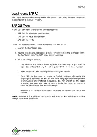 SAP R/3
33
LoggingontoSAPR/3
SAP Logon pad is used to configure the SAP server. The SAP GUI is used to connect
the computer to the SAP system.
SAPGUITypes
A SAP GUI can be of the following three categories:
 SAP GUI for Windows environment
 SAP GUI for Java environment
 SAP GUI for HTML
Follow the procedure given below to log onto the SAP server:
1. Launch the SAP logon pad.
2. Double-click on the Application Server (which you need to connect), from
the SAP logon pad. The SAP logon screen appears.
3. On the SAP logon screen,
 The value of the default client appears automatically. If you want to
logon to a different client, then change it with the new client number.
 Next, enter the User ID and password assigned to you.
 Enter ‘EN’ in language to logon to English settings. Generally the
language is defaulted to ‘EN’ or any other language depending on the
country/users and installed languages. So, for English as the logon
language, you need not have to enter it in the SAP logon screen, as it
takes its values from the default settings.
 After filling up the four fields, press the Enter button to logon to the SAP
system.
NOTE: During the first logon to the system with your ID, you will be prompted to
change your initial password.
 