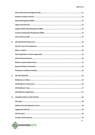 SAP R/3
iii
Sales & Distribution Management (SD) .................................................................................................11
Activities Involved in SAP SD.................................................................................................................12
Material Management (MM) ................................................................................................................12
Logistic Execution (LE) ...........................................................................................................................13
Supplier Relationship Management (SRM)............................................................................................13
Customer Relationship Management (CRM) .........................................................................................14
Human Resource (HR) ...........................................................................................................................15
4. SAP ARCHITECTURE & GUI.................................................................................................18
SAP R/3: Three-Tier Architecture ..........................................................................................................18
What is a Client? ...................................................................................................................................20
Client-Dependent vs. Client-Independent .............................................................................................21
SAP R/3 Delivered Clients......................................................................................................................22
Minimum System Requirements ...........................................................................................................22
Required Software Downloads..............................................................................................................23
Preliminary Installation Activities..........................................................................................................23
5. SAP NETWEAVER...............................................................................................................25
NetWeaver at a Glance .........................................................................................................................25
SAP NetWeaver Components................................................................................................................26
SAP NetWeaver Tools............................................................................................................................27
SAP NetWeaver Applications ................................................................................................................27
6. LOGGING ONTO A SAP SYSTEM.........................................................................................29
SAP Logon .............................................................................................................................................29
Adding a New SAP Application Server ...................................................................................................30
Logging onto SAP R/3............................................................................................................................33
SAP GUI Types.......................................................................................................................................33
Creating a New Password......................................................................................................................34
 