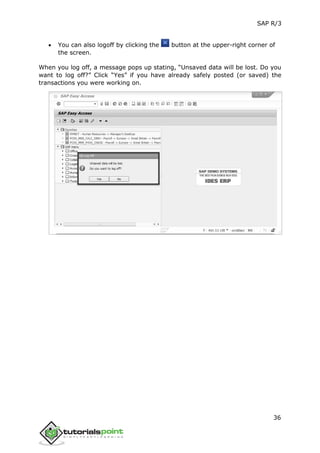 SAP R/3
36
 You can also logoff by clicking the button at the upper-right corner of
the screen.
When you log off, a message pops up stating, “Unsaved data will be lost. Do you
want to log off?” Click “Yes” if you have already safely posted (or saved) the
transactions you were working on.
 