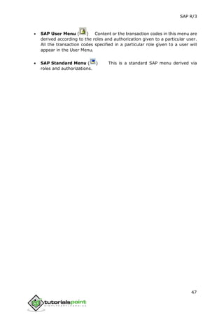 SAP R/3
47
 SAP User Menu ( ) Content or the transaction codes in this menu are
derived according to the roles and authorization given to a particular user.
All the transaction codes specified in a particular role given to a user will
appear in the User Menu.
 SAP Standard Menu ( ) This is a standard SAP menu derived via
roles and authorizations.
 