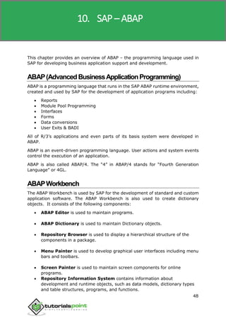 SAP R/3
48
This chapter provides an overview of ABAP – the programming language used in
SAP for developing business application support and development.
ABAP(AdvancedBusinessApplicationProgramming)
ABAP is a programming language that runs in the SAP ABAP runtime environment,
created and used by SAP for the development of application programs including:
 Reports
 Module Pool Programming
 Interfaces
 Forms
 Data conversions
 User Exits & BADI
All of R/3’s applications and even parts of its basis system were developed in
ABAP.
ABAP is an event-driven programming language. User actions and system events
control the execution of an application.
ABAP is also called ABAP/4. The “4” in ABAP/4 stands for “Fourth Generation
Language” or 4GL.
ABAPWorkbench
The ABAP Workbench is used by SAP for the development of standard and custom
application software. The ABAP Workbench is also used to create dictionary
objects. It consists of the following components:
 ABAP Editor is used to maintain programs.
 ABAP Dictionary is used to maintain Dictionary objects.
 Repository Browser is used to display a hierarchical structure of the
components in a package.
 Menu Painter is used to develop graphical user interfaces including menu
bars and toolbars.
 Screen Painter is used to maintain screen components for online
programs.
 Repository Information System contains information about
development and runtime objects, such as data models, dictionary types
and table structures, programs, and functions.
10. SAP – ABAP
 