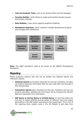 SAP R/3
49
 Test and Analysis Tools, such as the Syntax Check and the Debugger.
 Function Builder, which allows to create and maintain function groups
and function modules.
 Data Modeler, a tool which supports graphical modeling.
 Workbench Organizer, which maintains multiple development projects
and manages their distribution.
Note: The ABAP Workbench used to be known as the ABAP/4 Development
Workbench.
Reporting
Report programs produce lists and can be divided into classical reports and
interactive reports.
 Classical reports do not allow interaction by the user; therefore, the basic
list contains extensive information that the user must often sort through to
find relevant data.
 Interactive reports allow interaction by the user; therefore, the user can
produce secondary, detailed lists of the basic list by choosing the relevant
data and requesting more information.
 SAP Query or Ad-hoc Query or InfoSet Query is a tool that allows the
end-user to design different queries based on different input and output
parameters in the SAP system according to the requirement. This is one of
the reporting tools majorly used in the HR Module to pull data from
ABAP Editor
Repository
Information
System
ABAP
Dictionary
Test &
Analysis
Tools
Repository
Browser
Function
Builder
Menu
Painter
Data
Modeler
Screen
Painter
Workbench
Organizer
 