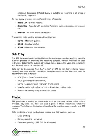 SAP R/3
50
relational databases. InfoSet Query is suitable for reporting in all areas of
the SAP R/3 system.
Ad-Hoc query provides three different kinds of reports:
 Basic List - Simple reports.
 Statistics - Reports with statistical functions such as average, percentage,
etc.
 Ranked List - For analytical reports.
Transaction code used to access ad-hoc Queries:
 SQ01 – Maintain Queries
 SQ02 – Display InfoSet
 SQ03 – Maintain User Groups
DataEntry
The SAP database has to be filled before the end-users can start working over the
business process for analyzing and reporting purpose. Various methods are used
to transfer data into the system at various stages depending upon the complexity
and data volume to be transferred.
Data can be transferred from SAP to SAP or SAP to non-SAP systems (legacy
system). Data can also be transferred through manual entries. The tools used for
data transfer are as follows:
 BDC (Batch Data Communication)
 IDOC (Intermediate Document)
 LSMW (Legacy System Migration Workbench)
 Interfaces through upload of .txt or Excel files holding data
 Manual data entry using transaction codes
Printing
SAP generates a variety of documents such as purchase orders, sales orders,
invoices, pay-slips, etc. You can take a print of these documents whenever
required. The following illustration shows how the printing process works in a SAP
system.
Different kinds of print methods are needed in a SAP system, such as:
 Local printing
 Remote printing (network)
 Front-end printing (SAP GUI for Windows)
 