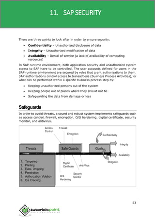 SAP R/3
53
There are three points to look after in order to ensure security:
 Confidentiality – Unauthorized disclosure of data
 Integrity – Unauthorized modification of data
 Availability – Denial of service (a lack of availability of computing
resources)
In SAP runtime environment, both application security and unauthorized system
access to SAP have to be controlled. The user accounts defined for users in the
SAP runtime environment are secured by roles that grant authorizations to them.
SAP authorizations control access to transactions (Business Process Activities), or
what can be performed within a specific business process step by:
 Keeping unauthorized persons out of the system
 Keeping people out of places where they should not be
 Safeguarding the data from damage or loss
Safeguards
In order to avoid threats, a sound and robust system implements safeguards such
as access control, firewall, encryption, O/S hardening, digital certificate, security
monitor, and antivirus.
11. SAP SECURITY
 