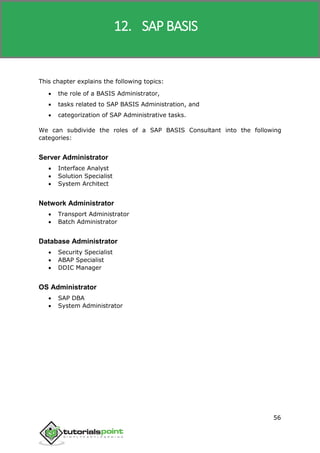 SAP R/3
56
This chapter explains the following topics:
 the role of a BASIS Administrator,
 tasks related to SAP BASIS Administration, and
 categorization of SAP Administrative tasks.
We can subdivide the roles of a SAP BASIS Consultant into the following
categories:
Server Administrator
 Interface Analyst
 Solution Specialist
 System Architect
Network Administrator
 Transport Administrator
 Batch Administrator
Database Administrator
 Security Specialist
 ABAP Specialist
 DDIC Manager
OS Administrator
 SAP DBA
 System Administrator
12. SAP BASIS
 