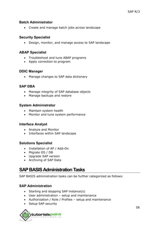 SAP R/3
58
Batch Administrator
 Create and manage batch jobs across landscape
Security Specialist
 Design, monitor, and manage access to SAP landscape
ABAP Specialist
 Troubleshoot and tune ABAP programs
 Apply correction to program
DDIC Manager
 Manage changes to SAP data dictionary
SAP DBA
 Manage integrity of SAP database objects
 Manage backups and restore
System Administrator
 Maintain system health
 Monitor and tune system performance
Interface Analyst
 Analyze and Monitor
 Interfaces within SAP landscape
Solutions Specialist
 Installation of AP / Add-On
 Migrate OS / DB
 Upgrade SAP version
 Archiving of SAP Data
SAPBASISAdministrationTasks
SAP BASIS administration tasks can be further categorized as follows:
SAP Administration
 Starting and stopping SAP instance(s)
 User administration – setup and maintenance
 Authorization / Role / Profiles – setup and maintenance
 Setup SAP security
 