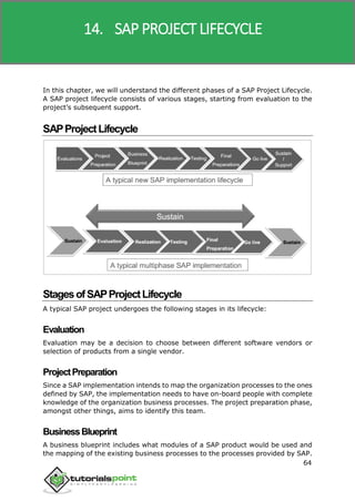 SAP R/3
64
In this chapter, we will understand the different phases of a SAP Project Lifecycle.
A SAP project lifecycle consists of various stages, starting from evaluation to the
project’s subsequent support.
SAPProjectLifecycle
StagesofSAPProjectLifecycle
A typical SAP project undergoes the following stages in its lifecycle:
Evaluation
Evaluation may be a decision to choose between different software vendors or
selection of products from a single vendor.
ProjectPreparation
Since a SAP implementation intends to map the organization processes to the ones
defined by SAP, the implementation needs to have on-board people with complete
knowledge of the organization business processes. The project preparation phase,
amongst other things, aims to identify this team.
BusinessBlueprint
A business blueprint includes what modules of a SAP product would be used and
the mapping of the existing business processes to the processes provided by SAP.
14. SAP PROJECT LIFECYCLE
 