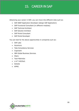 SAP R/3
66
Advancing your career in SAP, you can move into different roles such as:
 SAP ABAP Application Developer (design SAP Application)
 SAP Functional Consultant (in different modules)
 SAP Technical Architect
 SAP Solution Architect
 SAP Portal Consultant
 SAP Portal Developer
You can look for the above opportunities in companies such as:
 SAP Labs
 Accenture
 Tata Consultancy Services
 Cognizant
 IBM Global Business Services
 Wipro
 Tech Mahindra
 L & T InfoTech
 Delloite
 KPMG
15. CAREER IN SAP
 