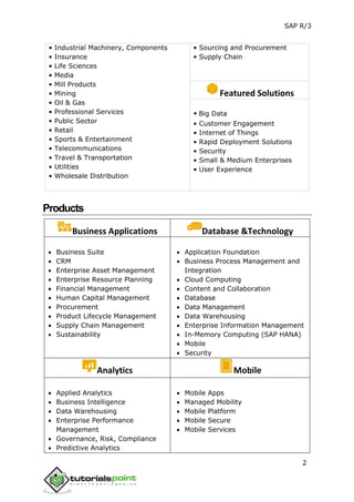 SAP R/3
2
• Industrial Machinery, Components
• Insurance
• Life Sciences
• Media
• Mill Products
• Mining
• Oil & Gas
• Professional Services
• Public Sector
• Retail
• Sports & Entertainment
• Telecommunications
• Travel & Transportation
• Utilities
• Wholesale Distribution
• Sourcing and Procurement
• Supply Chain
Featured Solutions
• Big Data
• Customer Engagement
• Internet of Things
• Rapid Deployment Solutions
• Security
• Small & Medium Enterprises
• User Experience
Products
Business Applications Database &Technology
 Business Suite
 CRM
 Enterprise Asset Management
 Enterprise Resource Planning
 Financial Management
 Human Capital Management
 Procurement
 Product Lifecycle Management
 Supply Chain Management
 Sustainability
 Application Foundation
 Business Process Management and
Integration
 Cloud Computing
 Content and Collaboration
 Database
 Data Management
 Data Warehousing
 Enterprise Information Management
 In-Memory Computing (SAP HANA)
 Mobile
 Security
Analytics Mobile
 Applied Analytics
 Business Intelligence
 Data Warehousing
 Enterprise Performance
Management
 Governance, Risk, Compliance
 Predictive Analytics
 Mobile Apps
 Managed Mobility
 Mobile Platform
 Mobile Secure
 Mobile Services
 