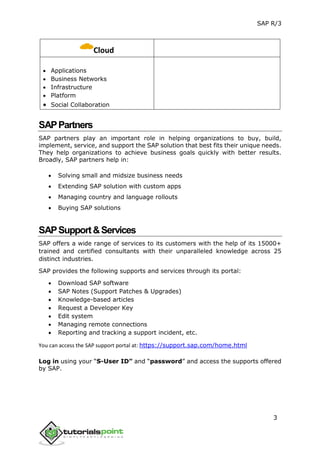 SAP R/3
3
Cloud
 Applications
 Business Networks
 Infrastructure
 Platform
 Social Collaboration
SAPPartners
SAP partners play an important role in helping organizations to buy, build,
implement, service, and support the SAP solution that best fits their unique needs.
They help organizations to achieve business goals quickly with better results.
Broadly, SAP partners help in:
 Solving small and midsize business needs
 Extending SAP solution with custom apps
 Managing country and language rollouts
 Buying SAP solutions
SAPSupport&Services
SAP offers a wide range of services to its customers with the help of its 15000+
trained and certified consultants with their unparalleled knowledge across 25
distinct industries.
SAP provides the following supports and services through its portal:
 Download SAP software
 SAP Notes (Support Patches & Upgrades)
 Knowledge-based articles
 Request a Developer Key
 Edit system
 Managing remote connections
 Reporting and tracking a support incident, etc.
You can access the SAP support portal at: https://support.sap.com/home.html
Log in using your “S-User ID” and “password” and access the supports offered
by SAP.
 