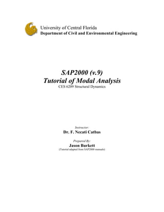 SAP2000 (v.9)
Tutorial of Modal Analysis
CES 6209 Structural Dynamics
Instructor:
Dr. F. Necati Catbas
Prepared By:
Jason Burkett
(Tutorial adapted from SAP2000 manuals)
University of Central Florida
Department of Civil and Environmental Engineering
 