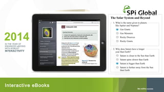 The Solar System and Beyond
1. What is the name given to planets
like Jupiter and Neptune?

2014
IS THE YEAR OF
ENHANCED eBOOKS
WITH ROBUST

INTERACTIVITY

Gas Giants
Gas Monsters
Rocky Dwarves
Rocky Giants

2. Why does Saturn have a longer
year than Earth?
Saturn is closer to the Sun than Earth
Saturn spins slower than Earth
Saturn is bigger than Earth
Saturn is further away from the Sun
than Earth

Interactive eBooks

 