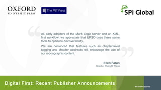 As early adopters of the Mark Logic server and an XMLfirst workflow, we appreciate that UPSO uses these same
tools to optimize discoverability.
We are convinced that features such as chapter-level
tagging and chapter abstracts will encourage the use of
our monographic content.
Ellen Faran
Director, The MIT Press

Digital First: Recent Publisher Announcements

 