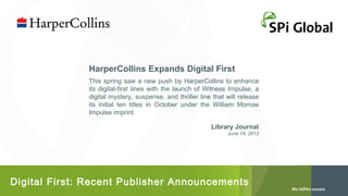 HarperCollins Expands Digital First
This spring saw a new push by HarperCollins to enhance
its digital-first lines with the launch of Witness Impulse, a
digital mystery, suspense, and thriller line that will release
its initial ten titles in October under the William Morrow
Impulse imprint.
Library Journal
June 14, 2013

Digital First: Recent Publisher Announcements

 