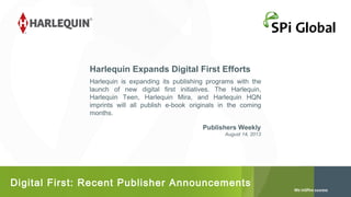 Harlequin Expands Digital First Efforts
Harlequin is expanding its publishing programs with the
launch of new digital first initiatives. The Harlequin,
Harlequin Teen, Harlequin Mira, and Harlequin HQN
imprints will all publish e-book originals in the coming
months.
Publishers Weekly
August 14, 2013

Digital First: Recent Publisher Announcements

 