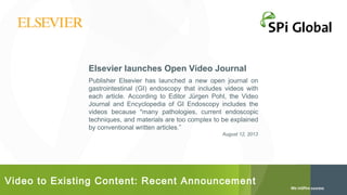 Elsevier launches Open Video Journal
Publisher Elsevier has launched a new open journal on
gastrointestinal (GI) endoscopy that includes videos with
each article. According to Editor Jürgen Pohl, the Video
Journal and Encyclopedia of GI Endoscopy includes the
videos because "many pathologies, current endoscopic
techniques, and materials are too complex to be explained
by conventional written articles.”
August 12, 2013

Video to Existing Content: Recent Announcement

 