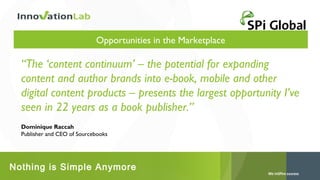 Opportunities in the Marketplace

“The ‘content continuum’ – the potential for expanding
content and author brands into e-book, mobile and other
digital content products – presents the largest opportunity I’ve
seen in 22 years as a book publisher.”
Dominique Raccah
Publisher and CEO of Sourcebooks

Nothing is Simple Anymore

 