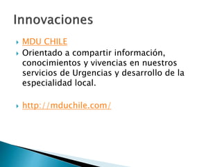  MDU CHILE
 Orientado a compartir información,
conocimientos y vivencias en nuestros
servicios de Urgencias y desarrollo de la
especialidad local.
 http://mduchile.com/
 