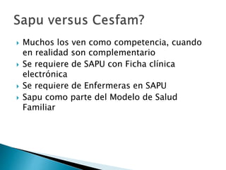  Muchos los ven como competencia, cuando
en realidad son complementario
 Se requiere de SAPU con Ficha clínica
electrónica
 Se requiere de Enfermeras en SAPU
 Sapu como parte del Modelo de Salud
Familiar
 