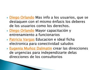  Diego Orlando Mas info a los usuarios, que se
destaquen con el mismo énfasis los deberes
de los usuarios como los derechos.
 Diego Orlando Mayor capacitación y
entrenamiento a funcionarios
 Patricia Vargas Educacion e ideal ficha
electronica para conectividad saludos
 Eugenia Muñoz Dalmatin crear las direcciones
de urgencias para independizarte delas
direcciones de los consultorios
 
