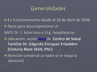 Generalidades En funcionamiento desde el 28 de Abril de 2008 Nace para descongestionar el  SAPU Dr. J. Solorzano y Urg. hospitalarias Ubicación: sector  Azul  de   Centro de Salud Familiar Dr. Edgardo Enríquez Fröedden (Clotario Blest 2650, PAC)   Atención universal (a nadie se le niega la atención) 
