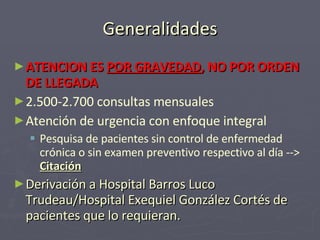 Generalidades ATENCION ES  POR GRAVEDAD , NO POR ORDEN DE LLEGADA 2.500-2.700 consultas mensuales Atención de urgencia con enfoque integral Pesquisa de pacientes sin control de enfermedad crónica o sin examen preventivo respectivo al día -- >  Citación Derivación a Hospital Barros Luco Trudeau/Hospital Exequiel González Cortés de pacientes que lo requieran. 