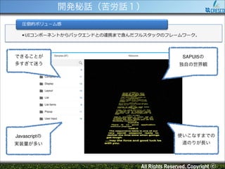 開発秘話（苦労話１）

できることが!

SAPUI5の!

多すぎて迷う

独自の世界観

Javascriptの!

使いこなすまでの!

実装量が多い

道のりが長い

All Rights Reserved. Copyright ⓒ

 