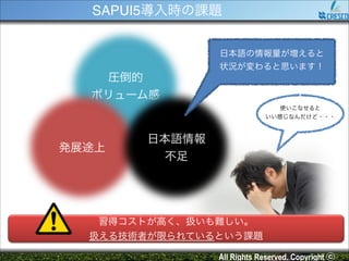 SAPUI5導入時の課題
日本語の情報量が増えると!
状況が変わると思います！

圧倒的!
ボリューム感
使いこなせると!
いい感じなんだけど・・・

発展途上

日本語情報!
不足

習得コストが高く、扱いも難しい。!
扱える技術者が限られているという課題
All Rights Reserved. Copyright ⓒ

 
