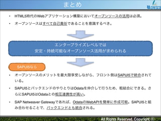 まとめ
•

HTML5時代のWebアプリケーション構築においてオープンソースの活用は必須。!

•

オープンソースはすべて自己責任であることを意識するべき。

エンタープライズレベルでは!
安定・持続可能なオープンソース活用が求められる

SAPUI5なら
•

オープンソースのメリットを最大限享受しながら、フロント側はSAPUI5で統合されて
いる。!

•

SAPUI5とバックエンドのやりとりはOdataを仲介して行うため、粗結合にできる。さ
らにSAPUI5はOdataとの相互連携性が高い。!

•

SAP Netweaver Gatewayであれば、OdataのWebAPIを簡単に作成可能。SAPUI5と組
み合わせることで、バックエンドとも統合される。

All Rights Reserved. Copyright ⓒ

 