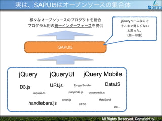 実は、SAPUI5はオープンソースの集合体
様々なオープンソースのプロダクトを統合!

jQueryベースなので!

プログラム用の統一インターフェースを提供

そこまで難しくない!
と思った。!
（第一印象）

SAPUI5

jQuery
D3.js

URI.js

jQuery Mobile

jQueryUI

requireJS

handlebars.js

DataJS

Zynga Scroller
punycode.js

sinon.js

crossroads.js
MobiScroll

LESS
etc…

All Rights Reserved. Copyright ⓒ

 