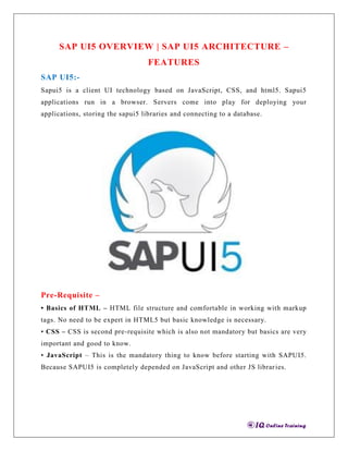 SAP UI5 OVERVIEW | SAP UI5 ARCHITECTURE –
FEATURES
SAP UI5:-
Sapui5 is a client UI technology based on JavaScript, CSS, and html5. Sapui5
applications run in a browser. Servers come into play for deploying your
applications, storing the sapui5 libraries and connecting to a database.
Pre-Requisite –
• Basics of HTML – HTML file structure and comfortable in working with markup
tags. No need to be expert in HTML5 but basic knowledge is necessary.
• CSS – CSS is second pre-requisite which is also not mandatory but basics are very
important and good to know.
• JavaScript – This is the mandatory thing to know before starting with SAPUI5.
Because SAPUI5 is completely depended on JavaScript and other JS libraries.
 