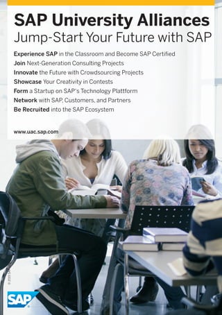 SAP University Alliances
Jump-Start Your Future with SAP
Experience SAP in the Classroom and Become SAP Certified
Join Next-Generation Consulting Projects
Innovate the Future with Crowdsourcing Projects
Showcase Your Creativity in Contests
Form a Startup on SAP‘s Technology Plattform
Network with SAP, Customers, and Partners
Be Recruited into the SAP Ecosystem
www.uac.sap.com
©2015SAPSEoranSAPaﬃliatecompany.Allrightsreserved.
 