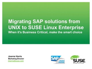 Migrating SAP solutions from
UNIX to SUSE Linux Enterprise
When it's Business Critical, make the smart choice




Joanne Harris
Marketing Director
jharris@suse.com
 