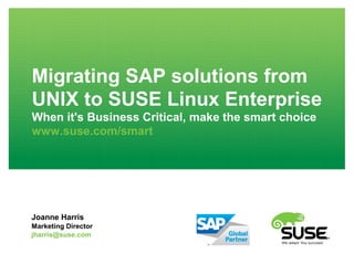 Migrating SAP solutions from
UNIX to SUSE Linux Enterprise
When it's Business Critical, make the smart choice
www.suse.com/smart
Joanne Harris
Marketing Director
jharris@suse.com
 