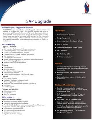 SAP Upgrade
Sierra Infosys SAP Upgrade Credentials
    At SIERRA Infosys, our dedicated team of upgrade solution experts work
    together to accelerate our client’s SAP upgrade initiative and help in
                                                                                   Challenges
    generating a quick Return On Investment. We assess client’s current system
    environment to uncover areas where an upgrade is necessary for achieving       • Minimized System Downtime
    their IT goals. Applying our proven tool based approach, we plan a customer-
    specific upgrade strategy and execute it with a focus on increasing system     • Change Management
    efficiency and maximizing the availability of new features for client’s IT
    applications.                                                                  • System Integration – Third party software

Service Offering                                                                   • Security conflicts
Upgrade Assessment                                                                 • On-going developments/ system freeze
•    Assessment of Hardware and Software requirements
•    Compatibility Matrix with other systems/ software                             • SOX Compliance
•    Technical and Functional Impact Analysis
•    Customer Specific Upgrade Roadmap and Strategy                                • Get the timing right
•    Risk Assessment
•    Cost & Schedule Assessment                                                    • Technical Infrastructure
•    Review and recommendation on Leveraging of new functionality
•    Assist in developing business case
•    Infrastructure sizing and Adjustment
                                                                                   Benefits
Training
•    Delta Changes                                                                 • Lower Total Cost of Upgrade through reduced
                                                                                      implementation time and the availability of new
•    New functionality
                                                                                      functionality
•    New Business Process mapping
•    Industry specific solution                                                    • Minimized business risks during the upgrade
•    Content development using RWD Infopak, Recite                                    process
Upgrade                                                                            • Optimized business process for better system
•    SAP Version Upgrade                                                              perfomance
•    Database/ Third party software upgrade
•    Business Application Upgrade
•    Integration with other non-SAP systems - Powered by
•    NetWeaver                                                                     Tools and Accelerators
•    Security Upgrade
                                                                                   • ZoomUp - Proprietary tool to analyze and
Post upgrade initiatives                                                              evaluate the upgrade impact on Custom objects,
• Unicode conversion                                                                  Organizational units
• XI migration
• New G/L migration                                                                • SACS - Proprietary tool for Security upgrade
                                                                                      SAP Solution Manager - Upgrade Lifecycle
Differentiators                                                                       Manager
Tool based approach which:                                                         • Quick Sizer - Tool for Hardware sizing
•    Minimizes risk at each phase of upgrade                                       • Upgrade assistant - Monitor and control the
•    Highlights potential high impacted areas                                         upgrade process, especially during downtime
•    Provides Quick, Qualitative and Quantitative analysis of the system
•    Significant reduction in the upgrade execution time                           • ASU Toolbox - Database for application - specific
                                                                                      upgrade notes and special repair tools.
•    Minimizes the system downtime
•    Rich upgrade execution experience                                             • SAP Modification assistant - Tool for tracking
•    Upgrade competence center                                                        changes on SAP objects
•    Expertise in solution manager
 