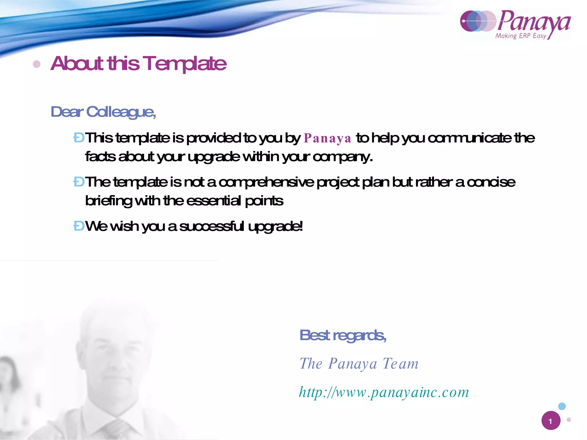 About this Template Dear Colleague, This template is provided to you by  Panaya  to help you communicate the facts about your upgrade within your company.  The template is not a comprehensive project plan but rather a concise briefing with the essential points We wish you a successful upgrade! Best regards, The Panaya Team http://www.panayainc.com 