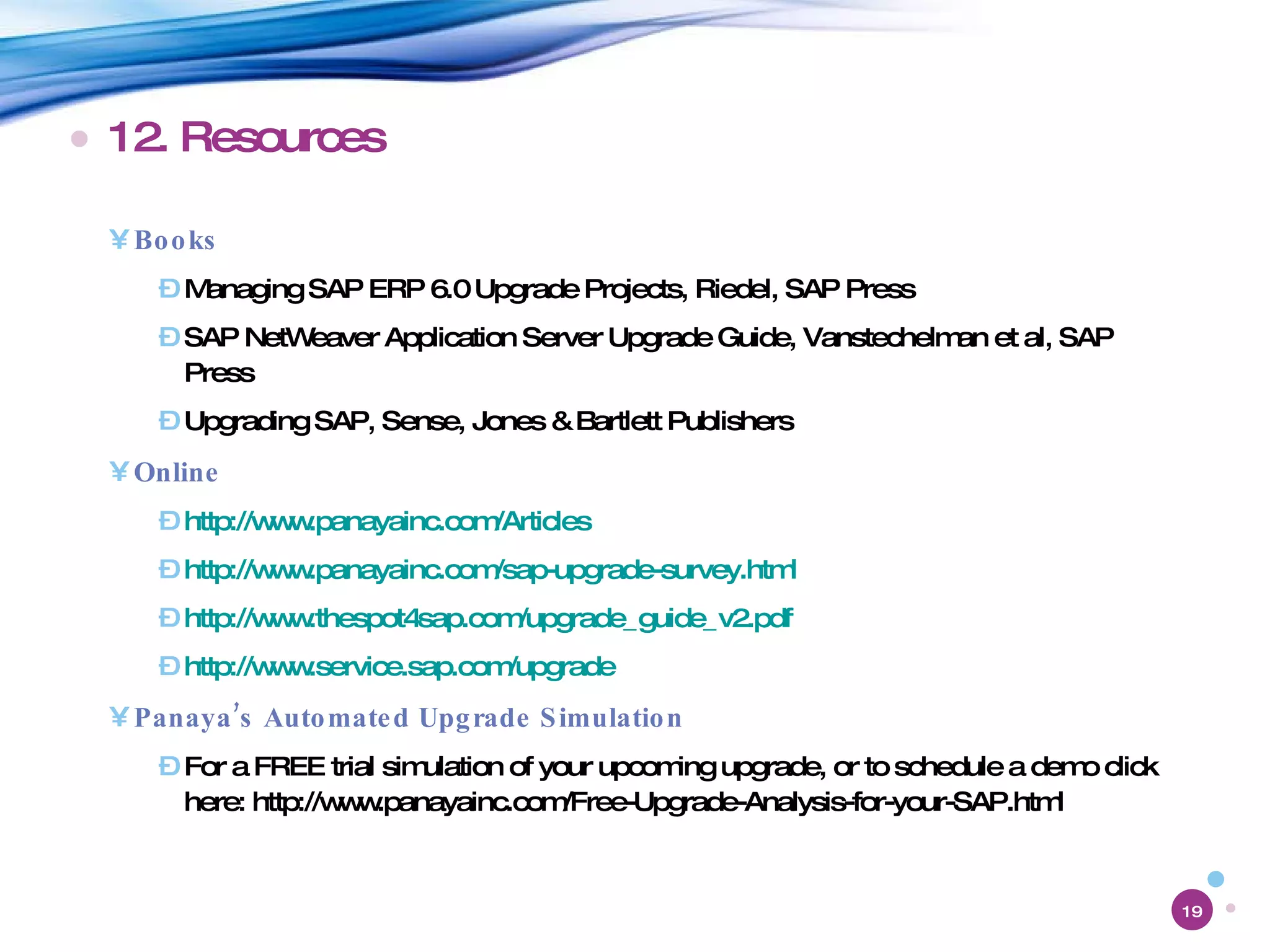 12. Resources Books Managing SAP ERP 6.0 Upgrade Projects, Riedel, SAP Press SAP NetWeaver Application Server Upgrade Guide, Vanstechelman et al, SAP Press Upgrading SAP, Sense, Jones & Bartlett Publishers Online http://www.panayainc.com/Articles   http://www.panayainc.com/sap-upgrade-survey.html   http://www.thespot4sap.com/upgrade_guide_v2.pdf   http://www.service.sap.com/upgrade Panaya’s Automated Upgrade Simulation For a FREE trial simulation of your upcoming upgrade, or to schedule a demo click here: http://www.panayainc.com/Free-Upgrade-Analysis-for-your-SAP.html 
