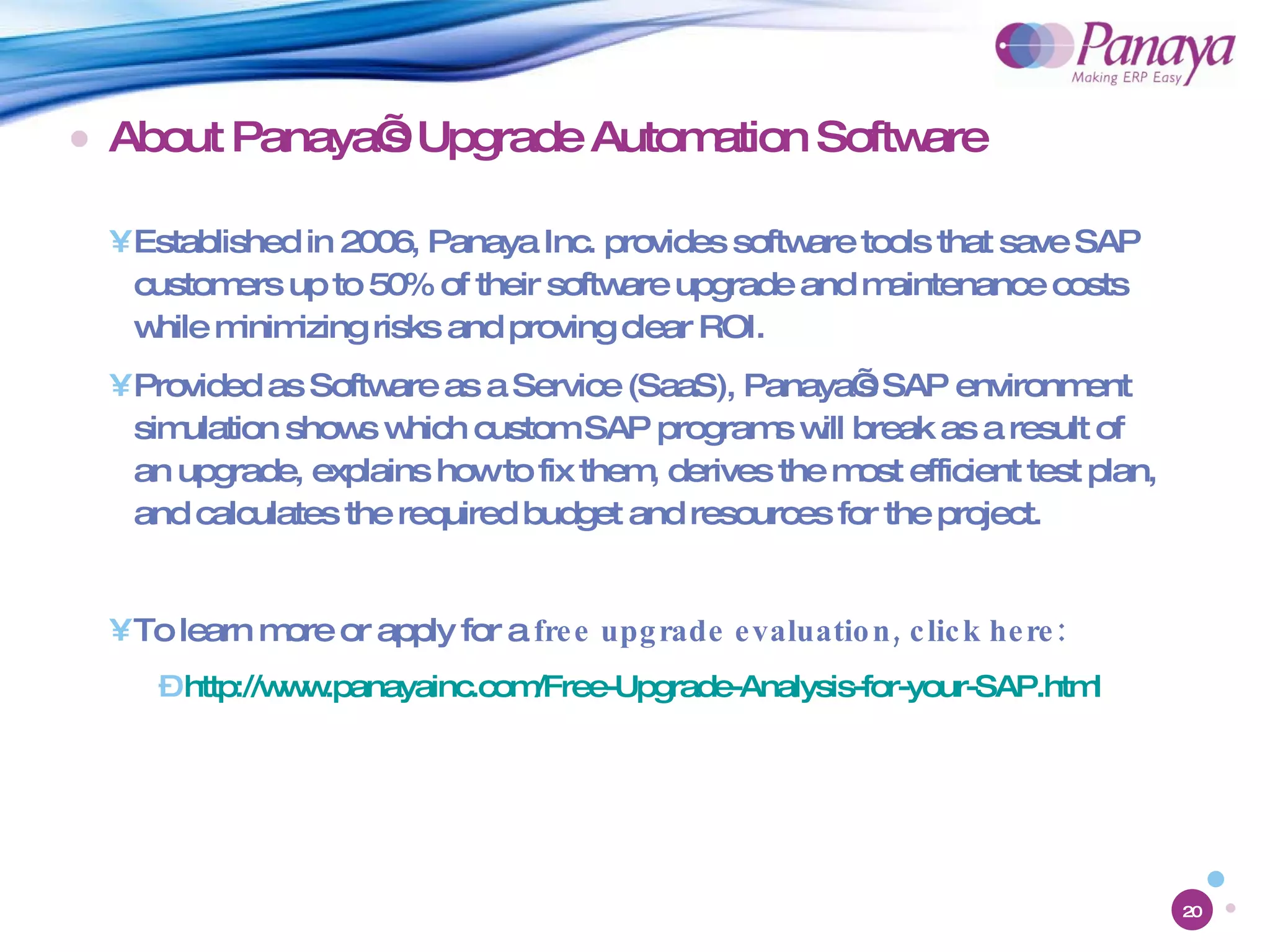 About Panaya’s Upgrade Automation Software Established in 2006, Panaya Inc. provides software tools that save SAP customers up to 50% of their software upgrade and maintenance costs while minimizing risks and proving clear ROI. Provided as Software as a Service (SaaS), Panaya’s SAP environment simulation shows which custom SAP programs will break as a result of an upgrade, explains how to fix them, derives the most efficient test plan, and calculates the required budget and resources for the project. To learn more or apply for a  free upgrade evaluation, click here: http://www.panayainc.com/Free-Upgrade-Analysis-for-your-SAP.html 