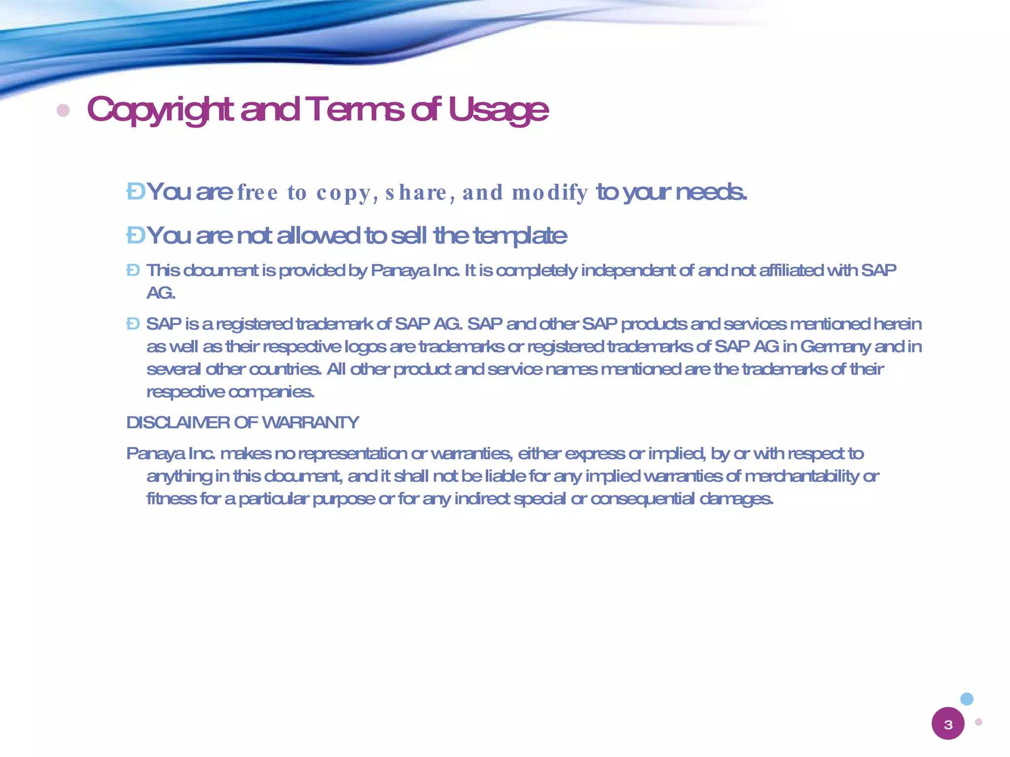 Copyright and Terms of Usage You are  free to copy, share, and modify  to your needs. You are not allowed to sell the template This document is provided by Panaya Inc. It is completely independent of and not affiliated with SAP AG. SAP is a registered trademark of SAP AG. SAP and other SAP products and services mentioned herein as well as their respective logos are trademarks or registered trademarks of SAP AG in Germany and in several other countries. All other product and service names mentioned are the trademarks of their respective companies. DISCLAIMER OF WARRANTY Panaya Inc. makes no representation or warranties, either express or implied, by or with respect to anything in this document, and it shall not be liable for any implied warranties of merchantability or fitness for a particular purpose or for any indirect special or consequential damages. 