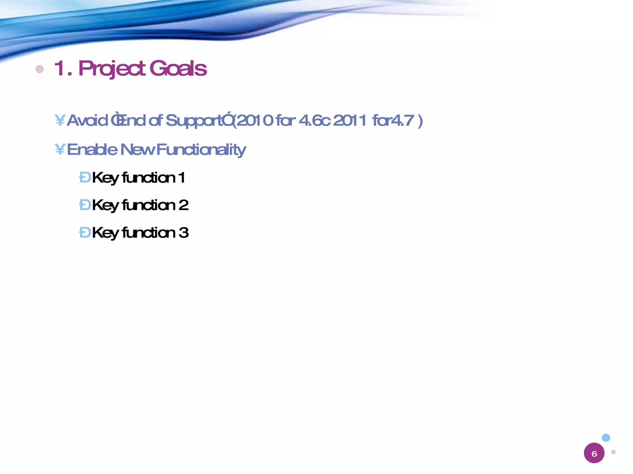 1. Project Goals Avoid “End of Support” (2010 for 4.6c 2011 for4.7 ) Enable New Functionality Key function 1 Key function 2 Key function 3 