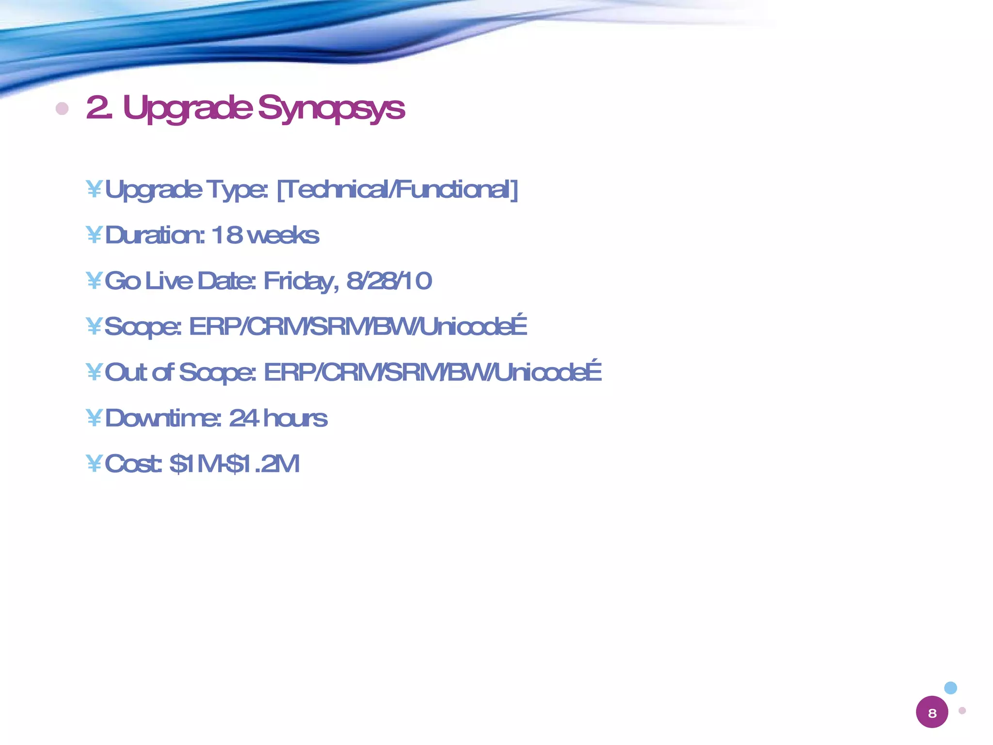 2. Upgrade Synopsys Upgrade Type: [Technical/Functional] Duration: 18 weeks Go Live Date: Friday, 8/28/10 Scope: ERP/CRM/SRM/BW/Unicode… Out of Scope: ERP/CRM/SRM/BW/Unicode… Downtime: 24 hours Cost: $1M-$1.2M 