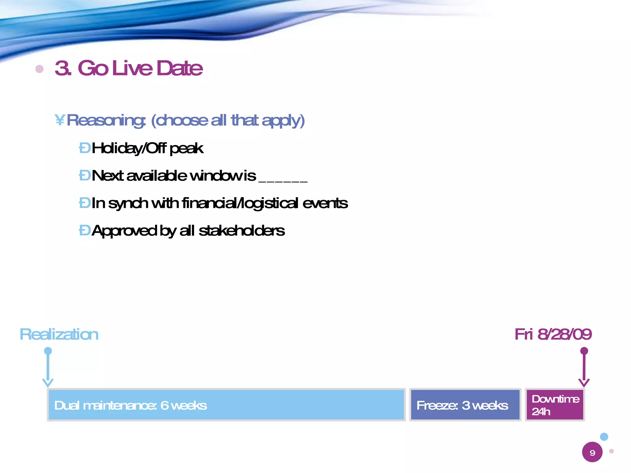 3. Go Live Date Reasoning: (choose all that apply) Holiday/Off peak Next available window is ______ In synch with financial/logistical events Approved by all stakeholders Fri 8/28/09 Downtime 24h Freeze: 3 weeks Dual maintenance: 6 weeks Realization 