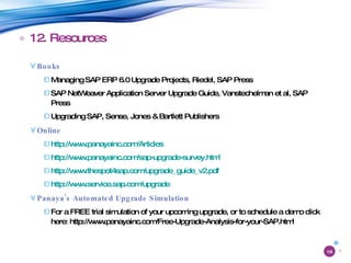 12. Resources Books Managing SAP ERP 6.0 Upgrade Projects, Riedel, SAP Press SAP NetWeaver Application Server Upgrade Guide, Vanstechelman et al, SAP Press Upgrading SAP, Sense, Jones & Bartlett Publishers Online http://www.panayainc.com/Articles   http://www.panayainc.com/sap-upgrade-survey.html   http://www.thespot4sap.com/upgrade_guide_v2.pdf   http://www.service.sap.com/upgrade Panaya’s Automated Upgrade Simulation For a FREE trial simulation of your upcoming upgrade, or to schedule a demo click here: http://www.panayainc.com/Free-Upgrade-Analysis-for-your-SAP.html 