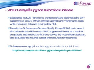 About Panaya’s Upgrade Automation Software Established in 2006, Panaya Inc. provides software tools that save SAP customers up to 50% of their software upgrade and maintenance costs while minimizing risks and proving clear ROI. Provided as Software as a Service (SaaS), Panaya’s SAP environment simulation shows which custom SAP programs will break as a result of an upgrade, explains how to fix them, derives the most efficient test plan, and calculates the required budget and resources for the project. To learn more or apply for a  free upgrade evaluation, click here: http://www.panayainc.com/Free-Upgrade-Analysis-for-your-SAP.html 