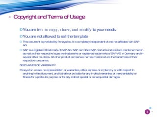 Copyright and Terms of Usage You are  free to copy, share, and modify  to your needs. You are not allowed to sell the template This document is provided by Panaya Inc. It is completely independent of and not affiliated with SAP AG. SAP is a registered trademark of SAP AG. SAP and other SAP products and services mentioned herein as well as their respective logos are trademarks or registered trademarks of SAP AG in Germany and in several other countries. All other product and service names mentioned are the trademarks of their respective companies. DISCLAIMER OF WARRANTY Panaya Inc. makes no representation or warranties, either express or implied, by or with respect to anything in this document, and it shall not be liable for any implied warranties of merchantability or fitness for a particular purpose or for any indirect special or consequential damages. 