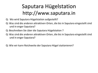 Saputara Hügelstation
http://www.saputara.in
Q: Wo wird Saputara Hügelstation aufgestellt?
Q: Was sind die anderen attraktiven Orten, die bis in Saputara eingestellt sind
und in enger Saputara?
Q: Beschreiben Sie über die Saputara Hügelstation ?
Q: Was sind die anderen attraktiven Orten, die bis in Saputara eingestellt sind
und in enger Saputara?
Q: Wie wir kann Reichweite der Saputara Hügel stationieren?
 